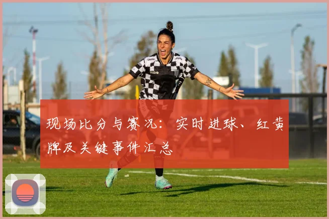 现场比分与赛况：实时进球、红黄牌及关键事件汇总