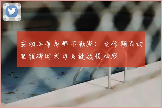 安切洛蒂与那不勒斯：合作期间的里程碑时刻与关键战役回顾