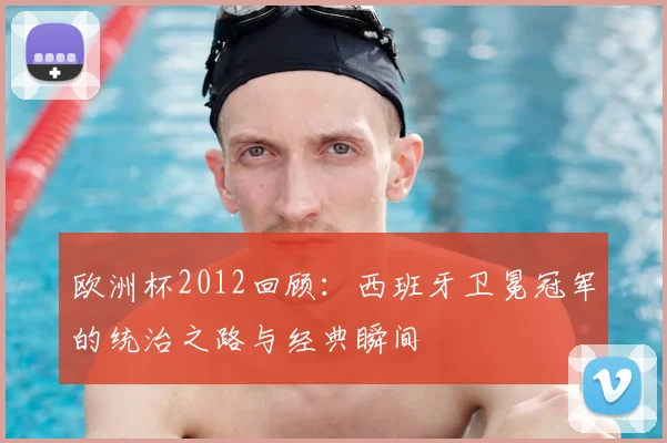 欧洲杯2012回顾：西班牙卫冕冠军的统治之路与经典瞬间