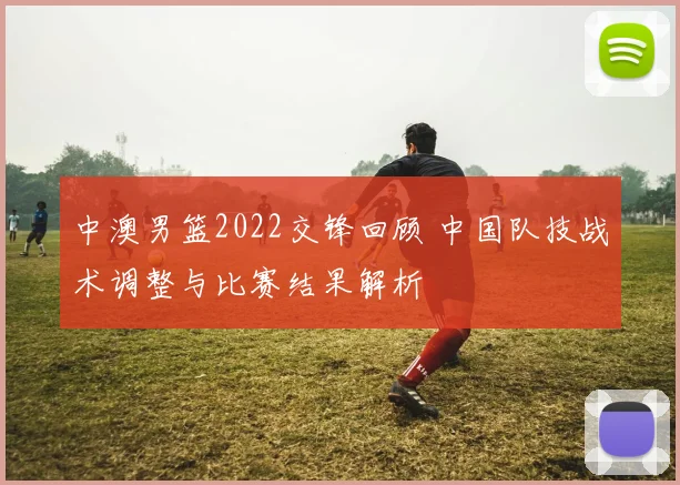 中澳男篮2022交锋回顾 中国队技战术调整与比赛结果解析