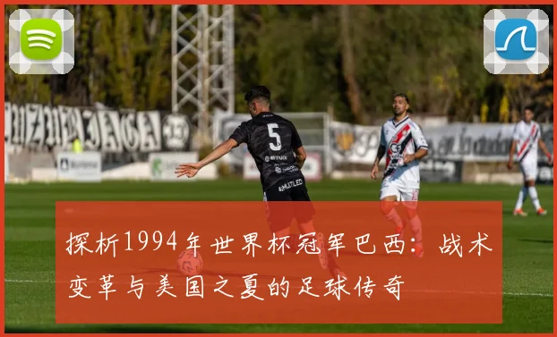 探析1994年世界杯冠军巴西：战术变革与美国之夏的足球传奇