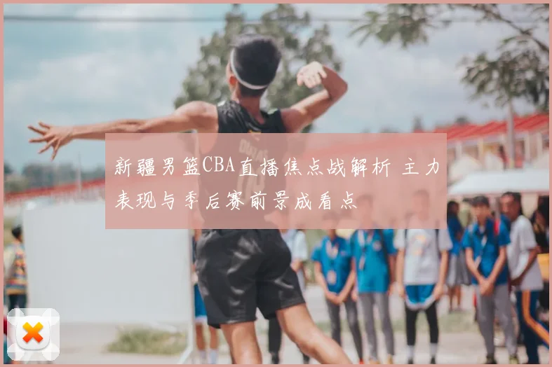 新疆男篮CBA直播焦点战解析 主力表现与季后赛前景成看点