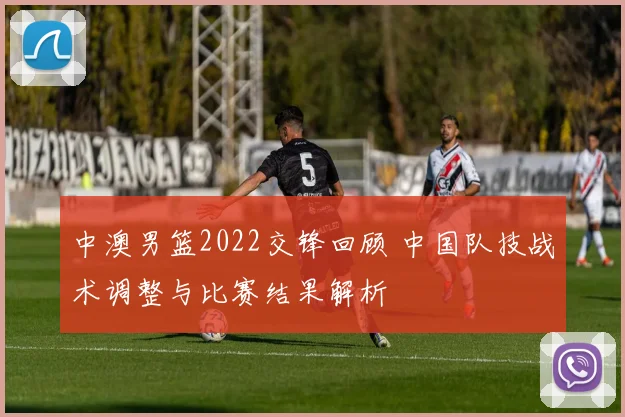 中澳男篮2022交锋回顾 中国队技战术调整与比赛结果解析