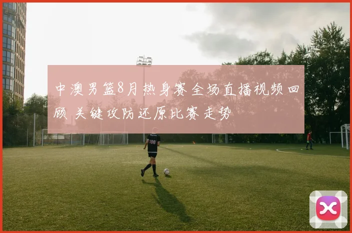 中澳男篮8月热身赛全场直播视频回顾 关键攻防还原比赛走势